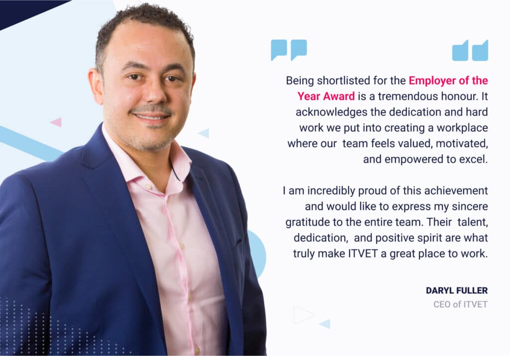 Quote - Daryl Fuller CEO and Co-Founder - “Being shortlisted for the Employer of the Year Award is a tremendous honour. It acknowledges the dedication and hard work we put into creating a workplace where our team feels valued, motivated, and empowered to excel. I am incredibly proud of this achievement and would like to express my sincere gratitude to the entire team. Their talent, dedication, and positive spirit are what truly make ITVET a great place to work.”